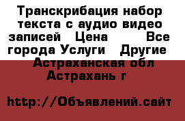 Транскрибация/набор текста с аудио,видео записей › Цена ­ 15 - Все города Услуги » Другие   . Астраханская обл.,Астрахань г.